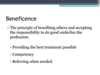 Beneficence
• The principle of benefiting others and accepting
the responsibility to do good underlies the
profession.
- Providing the best treatment possible
- Competency
- Referring when needed
 