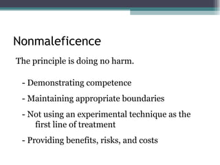 Nonmaleficence
The principle is doing no harm.
- Demonstrating competence
- Maintaining appropriate boundaries
- Not using an experimental technique as the
first line of treatment
- Providing benefits, risks, and costs
 