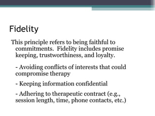 Fidelity
This principle refers to being faithful to
commitments. Fidelity includes promise
keeping, trustworthiness, and loyalty.
- Avoiding conflicts of interests that could
compromise therapy
- Keeping information confidential
- Adhering to therapeutic contract (e.g.,
session length, time, phone contacts, etc.)
 
