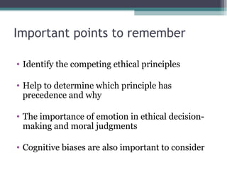 • Identify the competing ethical principles
• Help to determine which principle has
precedence and why
• The importance of emotion in ethical decision-
making and moral judgments
• Cognitive biases are also important to consider
Important points to remember
 