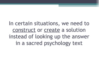In certain situations, we need to
construct or create a solution
instead of looking up the answer
in a sacred psychology text
 