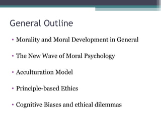General Outline
• Morality and Moral Development in General
• The New Wave of Moral Psychology
• Acculturation Model
• Principle-based Ethics
• Cognitive Biases and ethical dilemmas
 