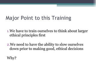 1.We have to train ourselves to think about larger
ethical principles first
2.We need to have the ability to slow ourselves
down prior to making good, ethical decisions
Why?
Major Point to this Training
 