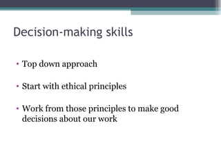 Decision-making skills
• Top down approach
• Start with ethical principles
• Work from those principles to make good
decisions about our work
 
