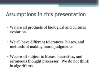 Assumptions in this presentation
• We are all products of biological and cultural
evolution
• We all have different tolerances, biases, and
methods of making moral judgments
• We are all subject to biases, heuristics, and
erroneous thought processes. We do not think
in algorithms.
 