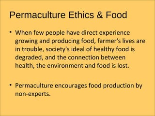 Permaculture Ethics & Food
? When few people have direct experience
  growing and producing food, farmer's lives are
  in trouble, society's ideal of healthy food is
  degraded, and the connection between
  health, the environment and food is lost.

? Permaculture encourages food production by
  non-experts.
 