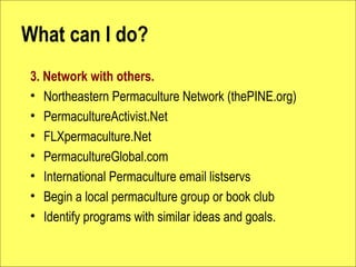 What can I do?
3. Network with others.
? Northeastern Permaculture Network (thePINE.org)
? PermacultureActivist.Net
? FLXpermaculture.Net
? PermacultureGlobal.com
? International Permaculture email listservs
? Begin a local permaculture group or book club
? Identify programs with similar ideas and goals.
 