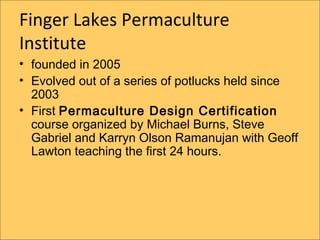 Finger Lakes Permaculture
Institute
? founded in 2005
? Evolved out of a series of potlucks held since
  2003
? First Permaculture Design Certification
  course organized by Michael Burns, Steve
  Gabriel and Karryn Olson Ramanujan with Geoff
  Lawton teaching the first 24 hours.
 