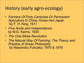 History (early agro-ecology)
? Farmers Of Forty Centuries Or Permanent
  Agriculture In China, Korea And Japan
   by F. H. King, 1911
? Five Acres and Independence
  by M.G. Kairns, 1935
? The One-Straw Revolution
? The Natural Way Of Farming: The Theory and
  Practice of Green Philosophy
   by Masanobu Fukuoka, 1975 & 1976
 