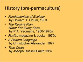 History (pre-permaculture)
? Fundamentals of Ecology
   by Howard T. Odum, 1953
? The Keyline Plan
  Water For Every Farm
   by P.A. Yeomans, 1950-1970s
? Foxfire magazine & books, 1970s
? A Pattern Language
  by Christopher Alexander, 1977
? Tree Crops
  by Joseph Russell Smith,1987
 