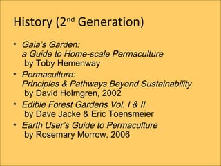 History (2 Generation)
             nd


? Gaias Garden:
  a Guide to Home-scale Permaculture
   by Toby Hemenway
? Permaculture:
  Principles & Pathways Beyond Sustainability
   by David Holmgren, 2002
? Edible Forest Gardens Vol. I & II
   by Dave Jacke & Eric Toensmeier
? Earth Users Guide to Permaculture
   by Rosemary Morrow, 2006
 