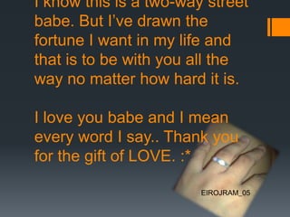 I know this is a two-way street
babe. But I’ve drawn the
fortune I want in my life and
that is to be with you all the
way no matter how hard it is.
I love you babe and I mean
every word I say.. Thank you
for the gift of LOVE. :*
EIROJRAM_05
 