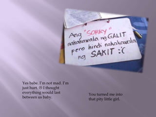 Yes babe. I’m not mad. I’m
just hurt.  I thought
everything would last
between us baby.
You turned me into
that pity little girl.
 