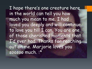 I hope there’s one creature here
in the world can tell you how
much you mean to me. I had
loved you deeply and will continue
to love you till I can. You are one
of those cherished moments that
I’d ever had. Thanks for reaching
out on me. Marjorie loves you
soosoo much. :*
 