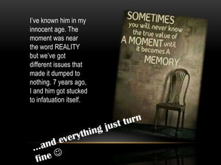 I’ve known him in my
innocent age. The
moment was near
the word REALITY
but we’ve got
different issues that
made it dumped to
nothing. 7 years ago,
I and him got stucked
to infatuation itself.
 