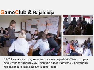 GameClub & Rajaleidja




 C 2011 года мы сотрудничаем с организацией VitaTiim, которая
 осуществляет программу Rajaleidja в Ида-Вирумаа и регулярно
 проводит дни карьеры для школьников.
 