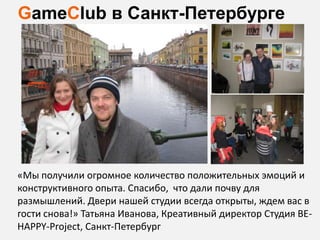 GameClub в Санкт-Петербурге




«Мы получили огромное количество положительных эмоций и
конструктивного опыта. Cпасибо, что дали почву для
размышлений. Двери нашей студии всегда открыты, ждем вас в
гости снова!» Татьяна Иванова, Креативный директор Студия BE-
HAPPY-Project, Санкт-Петербург
 