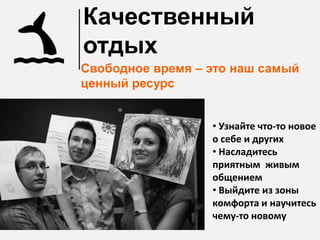 Качественный
отдых
Свободное время – это наш самый
ценный ресурс


                  • Узнайте что-то новое
                  о себе и других
                  • Насладитесь
                  приятным живым
                  общением
                  • Выйдите из зоны
                  комфорта и научитесь
                  чему-то новому
 