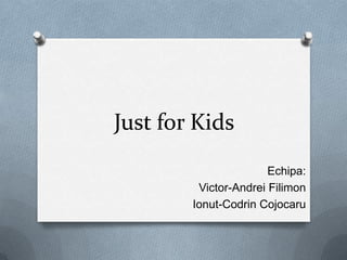 Just for Kids
Echipa:
Victor-Andrei Filimon
Ionut-Codrin Cojocaru

 