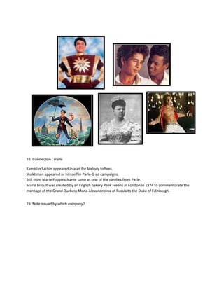 18. Connection : Parle
Kambli n Sachin appeared in a ad for Melody toffees.
Shaktiman appeared as himself in Parle-G ad campaigns.
Still from Marie Poppins.Name same as one of the candies from Parle.
Marie biscuit was created by an English bakery Peek Freans in London in 1874 to commemorate the
marriage of the Grand Duchess Maria Alexandrovna of Russia to the Duke of Edinburgh.
19. Note issued by which company?
 