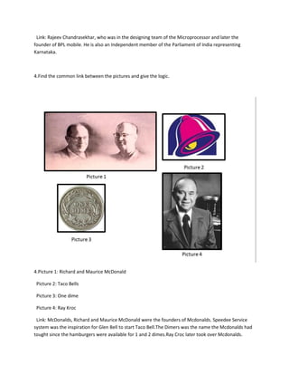 Link: Rajeev Chandrasekhar, who was in the designing team of the Microprocessor and later the
founder of BPL mobile. He is also an Independent member of the Parliament of India representing
Karnataka.
4.Find the common link between the pictures and give the logic.
4.Picture 1: Richard and Maurice McDonald
Picture 2: Taco Bells
Picture 3: One dime
Picture 4: Ray Kroc
Link: McDonalds, Richard and Maurice McDonald were the founders of Mcdonalds. Speedee Service
system was the inspiration for Glen Bell to start Taco Bell.The Dimers was the name the Mcdonalds had
tought since the hamburgers were available for 1 and 2 dimes.Ray Croc later took over Mcdonalds.
 