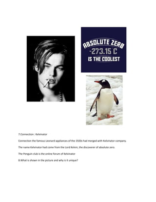 7.Connection : Kelvinator
Connection the famous Leonard appliances of the 1920s had merged with Kelvinator company.
The name Kelvinator had come from the Lord Kelvin, the discoverer of absolute zero.
The Penguin club is the online forum of Kelvinator
8.What is shown in the picture and why is it unique?
 