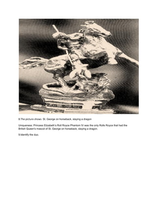 8.The picture shows St. George on horseback, slaying a dragon
Uniqueness: Princess Elizabeth’s Roll Royce Phantom IV was the only Rolls Royce that had the
British Queen's mascot of St. George on horseback, slaying a dragon.
9.Identify the duo.
 