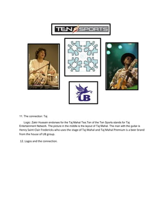 11. The connection: Taj
Logic: Zakir Hussain endorses for the Taj Mahal Tea.Ten of the Ten Sports stands for Taj
Entertainment Network. The picture in the middle is the layout of Taj Mahal. The man with the guitar is
Henry Saint Clair Fredericks who uses the stage of Taj Mahal and Taj Mahal Premium is a beer brand
from the house of UB group.
12. Logos and the connection.
 