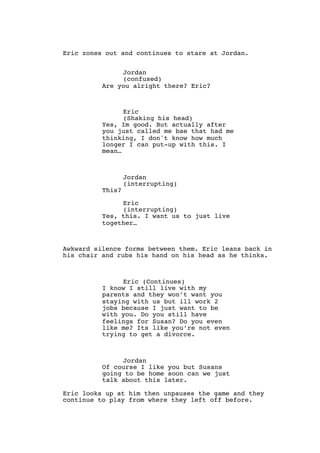 Eric zones out and continues to stare at Jordan.
Jordan
(confused)
Are you alright there? Eric?
Eric
(Shaking his head)
Yes, Im good. But actually after
you just called me bae that had me
thinking, I don't know how much
longer I can put-up with this. I
mean…
Jordan
(interrupting)
This?
Eric
(interrupting)
Yes, this. I want us to just live
together…
Awkward silence forms between them. Eric leans back in
his chair and rubs his hand on his head as he thinks.
Eric (Continues)
I know I still live with my
parents and they won’t want you
staying with us but ill work 2
jobs because I just want to be
with you. Do you still have
feelings for Susan? Do you even
like me? Its like you’re not even
trying to get a divorce.
Jordan
Of course I like you but Susans
going to be home soon can we just
talk about this later.
Eric looks up at him then unpauses the game and they
continue to play from where they left off before.
 