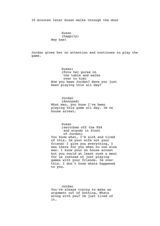 10 minutes later Susan walks through the door
Susan
(happily)
Hey bae!
Jordan gives her no attention and continues to play the
game.
Susan:
(Puts her purse on
the table and walks
over to him)
How you been Jordan? Have you just
been playing this all day?
Jordan
(Annoyed)
What man, you know I’ve been
playing this game all day. Im on
house arrest.
Susan
(switches off the PS4
and stands in front
of Jordan)
You know what, I’m sick and tired
of this. Im your wife not your
friend! I give you everything, I
was there for you when no one else
was. I know your on house arrest
but you could at least cook a meal
for us instead of just playing
games with your friends. Im over
this. I don't know whats happened
to you.
Jordan
You’re always trying to make an
argument out of nothing. Whats
wrong with you? Im just tired of
it.
 