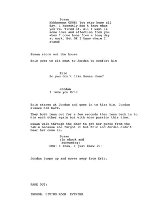 Susan
Hhhhmmmmm OKOK! You stay home all
day, I honestly don't know what
you’re. Tired of. All I want is
some love and affection from you
when I come home from a long day
at work. But OK I know where I
stand!
Susan storm out the house
Eric goes to sit next to Jordan to comfort him
Eric
So you don’t like Susan then?
Jordan
I love you Eric
Eric stares at Jordan and goes in to kiss him. Jordan
kisses him back.
They both lean out for a few seconds then lean back in to
his each other again but with more passion this time.
Susan walk through the door to get her purse from the
table because she forgot it but Eric and Jordan didn’t
hear her come in.
Susan
(In shock and
screaming)
OMG! I knew, I just knew it!
Jordan jumps up and moves away from Eric.
FADE OUT:
INDOOR. LIVING ROOM. EVENING
 