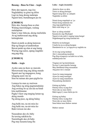 Basang – Basa Sa Ulan – Aegis
Heto ako ngayon, nag-iisa
Naglalakbay sa gitna ng dilim
Lagi na lang akong nadarapa
Ngunit heto, bumabangon pa rin
[CHORUS]
Heto ako, basang-basa sa ulan
Walang masisilungan, walang
malalapitan
Sana‟y may luha pa, akong mailuluha
At ng mabawasan ang aking
kalungkutan
Dumi at putik sa aking katawan
Ihip ng hangin at katahimikan
Bawat patak ng ulan at ang lamig
Waring nag-uutos, upang maglaho
ang pag-ibig.
[CHORUS]
Halik – Aegis
Ayoko sana na ikaw ay mawala
Mawawasak lang ang aking mundo
Ngunit ano‟ng magagawa, kung
talagang ayaw mo na
Sino ba naman ako para pigilin ka
Lumaya ka man ay maiiwan
Ang bakas ng ating pagmamahalan
Ang awiting ito ay ala-ala na hindi
kita malilimutan
Pagka‟t ikaw ang tanging laman ng
aking mundo
Ng aking puso, ng aking buhay
Ang halik mo, na-mi-miss ko
Ang halik mo, na-mi-miss ko
Bakit iniwan mo ako
Nasasaktan ako oh, baby
Sa tuwing nakikita ka
Naninibughi ako oh baby
Pag may kasama kang iba
Luha – Aegis [Acoustic]
Akala ko ikaw ay akin
Totoo sa aking paningin
Ngunit nang ikaw ay yakapin
Naglalaho sa dilim
Ninais kong mapalapit sa „yo
Ninais kong malaman mo
Ang mga paghihirap ko
Bale-wala lang sa „yo
Ikaw ay aking minahal
Kasama ko ang Maykapal
Ngunit at ako pala‟y naging isang hangal
Naghahangad ng isang katulad mo
Hindi ko na kailangan
Umalis ka na sa aking harapan
Damdamin ko sa „yo ngayon ay naglaho na
At ito ang iyong tandaan
Ako‟y masyadong nasaktan
Pag-ibig at pagsuyo na kahit na sa luha,
mababayaran mo
Tingnan mo‟ng katotohanan
Na tayo‟y pare-pareho lamang
May damdamin ding nasasaktan
Ang puso mo‟y nasaan
Ayaw ko nang mangarap
Ayaw ko nang tumingin
Ayaw ko nang manalamin
Nasasaktang damdamin
Gulong ng buhay
Patuluy-tuloy sa pag-ikot
Noon ako ay nasa ilalim
Bakit ngayo‟y nasa ilalim pa rin
Gulong ng buhay
Patuluy-tuloy sa pag-ikot
Noon ako ay nasa ilalim
Sana bukas nasa ibabaw naman
Ibabaw naman
 