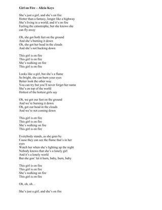 Girl on Fire – Alicia Keys
She‟s just a girl, and she‟s on fire
Hotter than a fantasy, longer like a highway
She‟s living in a world, and it‟s on fire
Feeling the catastrophe, but she knows she
can fly away
Oh, she got both feet on the ground
And she‟s burning it down
Oh, she got her head in the clouds
And she‟s not backing down
This girl is on fire
This girl is on fire
She‟s walking on fire
This girl is on fire
Looks like a girl, but she‟s a flame
So bright, she can burn your eyes
Better look the other way
You can try but you‟ll never forget her name
She‟s on top of the world
Hottest of the hottest girls say
Oh, we got our feet on the ground
And we‟re burning it down
Oh, got our head in the clouds
And we‟re not coming down
This girl is on fire
This girl is on fire
She‟s walking on fire
This girl is on fire
Everybody stands, as she goes by
Cause they can see the flame that‟s in her
eyes
Watch her when she‟s lighting up the night
Nobody knows that she‟s a lonely girl
And it‟s a lonely world
But she gon‟ let it burn, baby, burn, baby
This girl is on fire
This girl is on fire
She‟s walking on fire
This girl is on fire
Oh, oh, oh…
She‟s just a girl, and she‟s on fire
 