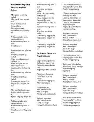 Kunin Mo Na Ang Lahat
Sa Akin – Angeline
Quinto
May gusto ka saking
mahal
May balak kang agawin
sya
Itsura pa lang sakin
lamang ka na
Ligawan mo sya
siguradong magwawagi
ka
Nakikiusap ako sayo,
nagmamakaawa
Kunin mo nang lahat sa
akin
Wag lang sya
Kunin mo na ang lahat sa
akin
Wag lang ang aking
mahal
Alam kong kaya mong
paibigin sya
Sakin maagaw mo sya
Pakiusap ko sayo
magmahal ka na lang ng
iba
Kunin mo na ang lahat sa
akin
Wag lang ang aking
mahal
Ikamamatay ng puso ko
Pag sa aki‟y inagaw mo
sya
May pakikilala ako sayo
Kasing ganda ng mahal
ko
Sya na lang ang ibigin mo
Nakikiusap ako sayo
nagmamakaawa
Kunin mo nang lahat sa
akin
Wag lang sya…Wag lang
sya
Kunin mo na ang lahat sa
akin
Wag lang ang aking
mahal
Alam kong kaya mong
paibigin sya
Sakin maagaw mo sya
Pakiusap ko sayo
magmahal ka na lang ng
iba
Kunin mo na ang lahat sa
akin
Wag lang ang aking
mahal
Ikamamatay ng puso ko
Pag sa aki‟y inagaw mo
sya
Ikamamatay ng puso ko
Pag sa aki‟y inagaw mo
sya
Patuloy Ang Pangarap –
Angeline Quinto
Di pa rin makapaniwala
Sa lahat ng nangyayari
Pangarap parang kailan
lang
Sa panaginip ko‟y nakita
Ngayon ay dumating
Nang bigla sa aking
buhay
Di naubusan ng pag-asa
Ako‟y nanalig sa
Isang pangarap
Ako‟y naniniwala
Ako ay lilipad
At ang lahat makakakita
Sa isang pangarap
Ako‟y naniniwala
Hindi ako titigil
Hangga‟t aking makakaya
Unti-unting mararating
Tagumpay ko‟y makikita
Patuloy ang pangarap
Di pa rin makapaniwala
Sa aking nakikita
Lahat ng panalangin ko
Ngayon may kasagutan
Lahat ng pinagdaanan
At pinaghirapan
Nagbigay ng kalakasan
Upang marating..
Ang isang pangarap
Ako‟y naniniwala
Ako ay lilipad
At ang lahat makakakita
Sa isang pangarap
Ako‟y naniniwala
Hindi ako titigil
Hangga‟t aking makakaya
Unti-unting mararating
Tagumpay ko‟y makikita
Patuloy ang pangarap
Kahit saan, kahit kailan
Alam kong ako‟y patungo
Sa marami pang
tagumpay
Sa isang pangarap
Ako‟y naniniwala
Ako ay lilipad
At ang lahat makakakita
Sa isang pangarap
Ako‟y naniniwala
Hindi ako titigil
Hangga‟t aking makakaya
Unti-unting mararating
Tagumpay ko’y makikita
Patuloy ang pangarap
Patuloy ang pangarap
 