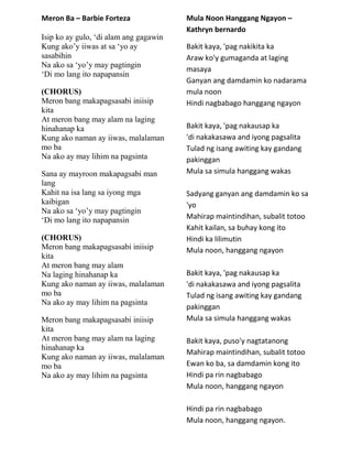 Meron Ba – Barbie Forteza
Isip ko ay gulo, „di alam ang gagawin
Kung ako‟y iiwas at sa „yo ay
sasabihin
Na ako sa „yo‟y may pagtingin
„Di mo lang ito napapansin
(CHORUS)
Meron bang makapagsasabi iniisip
kita
At meron bang may alam na laging
hinahanap ka
Kung ako naman ay iiwas, malalaman
mo ba
Na ako ay may lihim na pagsinta
Sana ay mayroon makapagsabi man
lang
Kahit na isa lang sa iyong mga
kaibigan
Na ako sa „yo‟y may pagtingin
„Di mo lang ito napapansin
(CHORUS)
Meron bang makapagsasabi iniisip
kita
At meron bang may alam
Na laging hinahanap ka
Kung ako naman ay iiwas, malalaman
mo ba
Na ako ay may lihim na pagsinta
Meron bang makapagsasabi iniisip
kita
At meron bang may alam na laging
hinahanap ka
Kung ako naman ay iiwas, malalaman
mo ba
Na ako ay may lihim na pagsinta
Mula Noon Hanggang Ngayon –
Kathryn bernardo
Bakit kaya, 'pag nakikita ka
Araw ko'y gumaganda at laging
masaya
Ganyan ang damdamin ko nadarama
mula noon
Hindi nagbabago hanggang ngayon
Bakit kaya, 'pag nakausap ka
'di nakakasawa and iyong pagsalita
Tulad ng isang awiting kay gandang
pakinggan
Mula sa simula hanggang wakas
Sadyang ganyan ang damdamin ko sa
'yo
Mahirap maintindihan, subalit totoo
Kahit kailan, sa buhay kong ito
Hindi ka lilimutin
Mula noon, hanggang ngayon
Bakit kaya, 'pag nakausap ka
'di nakakasawa and iyong pagsalita
Tulad ng isang awiting kay gandang
pakinggan
Mula sa simula hanggang wakas
Bakit kaya, puso'y nagtatanong
Mahirap maintindihan, subalit totoo
Ewan ko ba, sa damdamin kong ito
Hindi pa rin nagbabago
Mula noon, hanggang ngayon
Hindi pa rin nagbabago
Mula noon, hanggang ngayon.
 