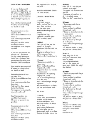 Count on Me – Bruno Mars
If you ever find yourself
stuck in the middle of the sea
I‟ll sail the world to find you
If you ever find yourself lost
in the dark and you can‟t see
I‟ll be the light to guide you
Find out what we‟re made of
What we are called to help
our friends in need
You can count on me like
one, two, three
I‟ll be there and I know when
I need it
I can count on you like four,
three, two
And you‟ll be there ‟cause
that‟s what friends
Are supposed to do, oh yeah,
ooh, ooh
If you toss and you turn and
you just can‟t fall asleep
I‟ll sing a song beside you
And if you ever forget how
much you really mean to me
Everyday I will remind you
Find out what we‟re made of
What we are called to help
our friends in need
You can count on me like
one, two, three
I‟ll be there and I know when
I need it
I can count on you like four,
three, two
And you‟ll be there ‟cause
that‟s what friends
Are supposed to do, oh yeah,
ooh, ooh, yeah, yeah
You‟ll always have my
shoulder when you cry
I‟ll never let go, never say
goodbye
You can count on me like
one, two, three
I‟ll be there and I know when
I need it
I can count on you like four,
three, two
And you‟ll be there ‟cause
that‟s what friends
Are supposed to do, oh yeah,
ooh, ooh
You can count on me ‟cause I
can count on you
Grenade – Bruno Mars
[Verse 1]
Easy come, easy go,
That‟s just how you live, oh,
Take, take, take it all,
But you never give.
Should‟ve known you was
trouble
From the first kiss,
Had your eyes wide open.
Why were they open?
[Bridge]
Gave you all I had and you
tossed it in the trash,
You tossed it in the trash, you
did.
To give me all your love is
all I ever asked, ‟cause
What you don‟t understand is
[Chorus]
I‟d catch a grenade for ya
(yeah, yeah)
Throw my hand on a blade
for ya (yeah, yeah)
I‟d jump in front of a train for
ya (yeah, yeah)
You know I‟d do anything
for ya (yeah, yeah)
Oh, oh, I would go through
all of this pain,
Take a bullet straight through
my brain!
Yes, I would die for ya, baby,
But you won‟t do the same.
No, no no
[Verse 2]
Black, black, black and blue,
beat me ‟til I‟m numb,
Tell the devil I said “hey”
when you get back to where
you‟re from.
Mad woman, bad woman,
that‟s just what you are,
Yeah, you‟ll smile in my face
then rip the brakes out my car
[Bridge]
Gave you all I had and you
tossed it in the trash,
You tossed it in the trash, yes
you did.
To give me all your love is
all I ever asked, ‟cause
What you don‟t understand is
[Chorus]
I‟d catch a grenade for ya
(yeah, yeah)
Throw my hand on a blade
for ya (yeah, yeah)
I‟d jump in front of a train for
ya (yeah, yeah)
You know I‟d do anything
for ya (yeah, yeah)
Oh, oh, I would go through
all of this pain,
Take a bullet straight through
my brain!
Yes, I would die for ya, baby,
But you won‟t do the same.
[Verse 3]
If my body was on fire,
Ooh, you‟d watch me burn
down in flames.
You said you loved me,
you‟re a liar, ‟cause you
never, ever, EVER did, baby!
But, darling
[Chorus]
I‟d still catch a grenade for ya
(yeah, yeah)
Throw my hand on a blade
for ya (yeah, yeah)
I‟d jump in front of a train for
ya (yeah, yeah)
You know I‟d do anything
for ya (yeah, yeah)
Oh, oh, I would go through
all of this pain,
Take a bullet straight through
my brain!
Yes, I would die for ya, baby,
But you won‟t do the same.
[Outro]
No, you won‟t do the same
You wouldn‟t do the same
Ooh, you‟d never do the
same
Ohh, no no no
 