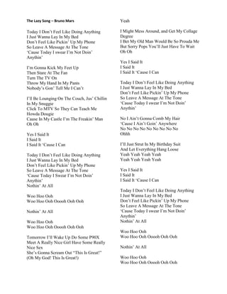 The Lazy Song – Bruno Mars
Today I Don‟t Feel Like Doing Anything
I Just Wanna Lay In My Bed
Don‟t Feel Like Pickin‟ Up My Phone
So Leave A Message At The Tone
„Cause Today I swear I‟m Not Doin‟
Anythin‟
I‟m Gonna Kick My Feet Up
Then Stare At The Fan
Turn The TV On
Throw My Hand In My Pants
Nobody‟s Gon‟ Tell Me I Can‟t
I‟ll Be Lounging On The Couch, Jus‟ Chillin
In My Snuggie
Click To MTV So They Can Teach Me
Howda Dougie
Cause In My Castle I‟m The Freakin‟ Man
Oh Oh
Yes I Said It
I Said It
I Said It „Cause I Can
Today I Don‟t Feel Like Doing Anything
I Just Wanna Lay In My Bed
Don‟t Feel Like Pickin‟ Up My Phone
So Leave A Message At The Tone
„Cause Today I Swear I‟m Not Doin‟
Anythin‟
Nothin‟ At All
Woo Hoo Ooh
Woo Hoo Ooh Ooooh Ooh Ooh
Nothin‟ At All
Woo Hoo Ooh
Woo Hoo Ooh Ooooh Ooh Ooh
Tomorrow I‟ll Wake Up Do Some P90X
Meet A Really Nice Girl Have Some Really
Nice Sex
She‟s Gonna Scream Out “This Is Great!”
(Oh My God! This Is Great!)
Yeah
I Might Mess Around, and Get My Collage
Degree
I Bet My Old Man Would Be So Prouda Me
But Sorry Pops You‟ll Just Have To Wait
Oh Oh
Yes I Said It
I Said It
I Said It „Cause I Can
Today I Don‟t Feel Like Doing Anything
I Just Wanna Lay In My Bed
Don‟t Feel Like Pickin‟ Up My Phone
So Leave A Message At The Tone
„Cause Today I swear I‟m Not Doin‟
Anythin‟
No I Ain‟t Gonna Comb My Hair
„Cause I Ain‟t Goin‟ Anywhere
No No No No No No No No No
Ohhh
I‟ll Just Strut In My Birthday Suit
And Let Everything Hang Loose
Yeah Yeah Yeah Yeah
Yeah Yeah Yeah Yeah
Yes I Said It
I Said It
I Said It „Cause I Can
Today I Don‟t Feel Like Doing Anything
I Just Wanna Lay In My Bed
Don‟t Feel Like Pickin‟ Up My Phone
So Leave A Message At The Tone
„Cause Today I swear I‟m Not Doin‟
Anythin‟
Nothin‟ At All
Woo Hoo Ooh
Woo Hoo Ooh Ooooh Ooh Ooh
Nothin‟ At All
Woo Hoo Ooh
Woo Hoo Ooh Ooooh Ooh Ooh
 