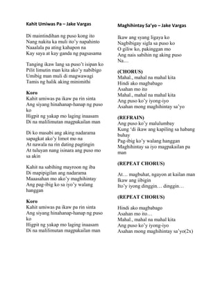 Kahit Umiwas Pa – Jake Vargas
Di maintindihan ng puso kong ito
Nang nakita ka muli ito‟y napahinto
Naaalala pa ating kahapon na
Kay saya at kay ganda ng pagsasama
Tanging ikaw lang sa puso‟t isipan ko
Pilit limutin man kita ako‟y nabibigo
Umibig man muli di magwawagi
Tamis ng halik aking minimithi
Koro
Kahit umiwas pa ikaw pa rin sinta
Ang siyang hinahanap-hanap ng puso
ko
Higpit ng yakap mo laging inaasam
Di na malilimutan magpakailan man
Di ko masabi ang aking nadarama
sapagkat ako‟y limot mo na
At nawala na rin dating pagtingin
At tuluyan nang isinara ang puso mo
sa akin
Kahit na sabihing mayroon ng iba
Di mapipigilan ang nadarama
Maaasahan mo ako‟y maghihintay
Ang pag-ibig ko sa iyo‟y walang
hanggan
Koro
Kahit umiwas pa ikaw pa rin sinta
Ang siyang hinahanap-hanap ng puso
ko
Higpit ng yakap mo laging inaasam
Di na malilimutan magpakailan man
Maghihintay Sa’yo – Jake Vargas
Ikaw ang syang ligaya ko
Nagbibigay sigla sa puso ko
O giliw ko, pakinggan mo
Ang nais sabihin ng aking puso
Na…
(CHORUS)
Mahal., mahal na mahal kita
Hindi ako magbabago
Asahan mo ito
Mahal., mahal na mahal kita
Ang puso ko‟y iyong-iyo
Asahan mong maghihintay sa‟yo
(REFRAIN)
Ang puso ko‟y malulumbay
Kung „di ikaw ang kapiling sa habang
buhay
Pag-ibig ko‟y walang hanggan
Maghihintay sa iyo magpakailan pa
man
(REPEAT CHORUS)
At… magbuhat, ngayon at kailan man
Ikaw ang iibigin
Ito‟y iyong dinggin… dinggin…
(REPEAT CHORUS)
Hindi ako magbabago
Asahan mo ito…
Mahal., mahal na mahal kita
Ang puso ko‟y iyong-iyo
Asahan mong maghihintay sa‟yo(2x)
 