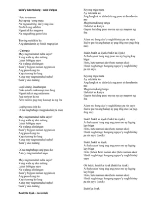 Sana’y Ako Nalang – Jake Vargas
Heto na naman
Sulyap ng „yong mata
Na nagsasabing, ika‟y nag-iisa
Pinilit kong sabihin
Ngunit di ko magawa
Na magsabing gusto kita
Tuwing makikita ka
Ang damdamin ay hindi mapigilan
(Chorus)
May nagmamahal naba sayo?
Kung wala ay ako nalang
Lahat ibibigay sayo
Na walang alinlangan
Sana‟y bigyan naman ng pansin
Ang puso kong ito
Kaya tanong ko lang
Kung may nagmamahal naba?
Sana‟y ako nalang
Lagi kitang, inaabangan
Baka sakali makausap man lang
Ngunit takot ang nadarama
Pag nariyan ka na
Pero naiinis pag may kausap ka ng iba
Laging nasa isip ka
Di na magbabago magpakailan pa man
May nagmamahal naba sayo?
Kung wala ay ako nalang
Lahat ibibigay sayo
Na walang alinlangan
Sana‟y bigyan naman ng pansin
Ang puso kong ito
Kaya tanong ko lang
Kung may nagmamahal naba?
Sana‟y ako nalang
Di na magbabago ang puso ko
Ako‟y magmamahal sayo
May nagmamahal naba sayo?
Kung wala ay ako nalang
Lahat ibibigay sayo
Na walang alinlangan
Sana‟y bigyan naman ng pansin
Ang puso kong ito
Kaya tanong ko lang
Kung may nagmamahal naba?
Sana‟y ako nalang
Bakit Ka Iiyak – Jeremiah
Sayong mga mata
Ay nakikita ko
Ang lungkot na dala-dala ng puso at damdamin
mo
Magmumukhang tanga
Hahabol sa kanya
Gayon batid ng puso mo na sya ay mayron ng
iba
Alam mo bang ako‟y naghihintay pa rin sayo
Baliw pa rin ang hanap ay pag-ibig mo (pag-ibig
mo)
Bakit, bakit ka iiyak (bakit ka iiyak)
At hahayaan bang ang puso mo ay laging kay
bigat
Heto, heto naman ako (heto naman ako)
Hindi nagbabago hangang ngayo‟y naghihintay
pa rin sayo
Sayong mga mata
Ay nakikita ko
Ang lungkot na dala-dala ng puso at damdamin
mo
Magmumukang tanga
Hahabol sa kanya
Gayon batid ng puso mo na sya ay mayron ng
iba
Alam mo bang ako‟y naghihintay pa rin sayo
Baliw pa rin ang hanap ay pag ibig-mo (sa pag-
ibig mo)
Bakit, bakit ka iiyak (bakit ka iiyak)
At hahayaan bang ang ang puso mo ay laging
kay bigat
Heto, heto naman ako (heto naman ako)
Hindi nagbabago hangang ngayo‟y naghihintay
pa rin sayo (oooh)
Bakit, bakit ka iiyak
At hahayaan bang ang ang puso mo ay laging
kay bigat
Heto (heto), heto naman ako (heto naman ako)
Hindi nagbabago hangang ngayo‟y naghihintay
sayo
Oh bakit, bakit ka iiyak (bakit ka iiyak)
At hahayaan bang ang ang puso mo ay laging
kay bigat
Heto, heto naman ako (heto naman ako)
Hindi nagbabago hangang ngayo‟y naghihintay
pa rin sayo (oooh)
Bakit ka iiyak
 