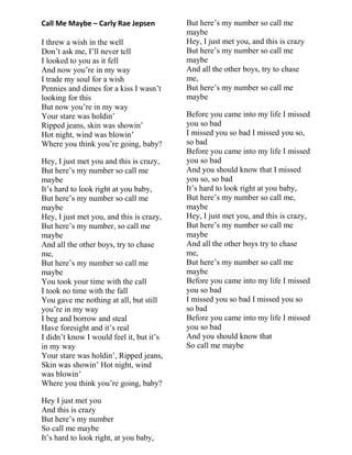Call Me Maybe – Carly Rae Jepsen
I threw a wish in the well
Don‟t ask me, I‟ll never tell
I looked to you as it fell
And now you‟re in my way
I trade my soul for a wish
Pennies and dimes for a kiss I wasn‟t
looking for this
But now you‟re in my way
Your stare was holdin‟
Ripped jeans, skin was showin‟
Hot night, wind was blowin‟
Where you think you‟re going, baby?
Hey, I just met you and this is crazy,
But here‟s my number so call me
maybe
It‟s hard to look right at you baby,
But here‟s my number so call me
maybe
Hey, I just met you, and this is crazy,
But here‟s my number, so call me
maybe
And all the other boys, try to chase
me,
But here‟s my number so call me
maybe
You took your time with the call
I took no time with the fall
You gave me nothing at all, but still
you‟re in my way
I beg and borrow and steal
Have foresight and it‟s real
I didn‟t know I would feel it, but it‟s
in my way
Your stare was holdin‟, Ripped jeans,
Skin was showin‟ Hot night, wind
was blowin‟
Where you think you‟re going, baby?
Hey I just met you
And this is crazy
But here‟s my number
So call me maybe
It‟s hard to look right, at you baby,
But here‟s my number so call me
maybe
Hey, I just met you, and this is crazy
But here‟s my number so call me
maybe
And all the other boys, try to chase
me,
But here‟s my number so call me
maybe
Before you came into my life I missed
you so bad
I missed you so bad I missed you so,
so bad
Before you came into my life I missed
you so bad
And you should know that I missed
you so, so bad
It‟s hard to look right at you baby,
But here‟s my number so call me,
maybe
Hey, I just met you, and this is crazy,
But here‟s my number so call me
maybe
And all the other boys try to chase
me,
But here‟s my number so call me
maybe
Before you came into my life I missed
you so bad
I missed you so bad I missed you so
so bad
Before you came into my life I missed
you so bad
And you should know that
So call me maybe
 