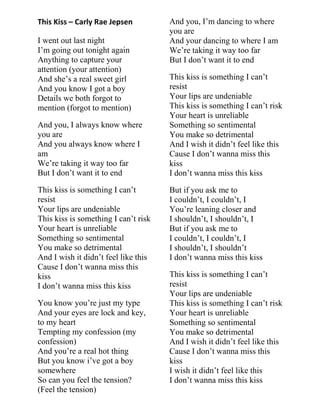 This Kiss – Carly Rae Jepsen
I went out last night
I‟m going out tonight again
Anything to capture your
attention (your attention)
And she‟s a real sweet girl
And you know I got a boy
Details we both forgot to
mention (forgot to mention)
And you, I always know where
you are
And you always know where I
am
We‟re taking it way too far
But I don‟t want it to end
This kiss is something I can‟t
resist
Your lips are undeniable
This kiss is something I can‟t risk
Your heart is unreliable
Something so sentimental
You make so detrimental
And I wish it didn‟t feel like this
Cause I don‟t wanna miss this
kiss
I don‟t wanna miss this kiss
You know you‟re just my type
And your eyes are lock and key,
to my heart
Tempting my confession (my
confession)
And you‟re a real hot thing
But you know i‟ve got a boy
somewhere
So can you feel the tension?
(Feel the tension)
And you, I‟m dancing to where
you are
And your dancing to where I am
We‟re taking it way too far
But I don‟t want it to end
This kiss is something I can‟t
resist
Your lips are undeniable
This kiss is something I can‟t risk
Your heart is unreliable
Something so sentimental
You make so detrimental
And I wish it didn‟t feel like this
Cause I don‟t wanna miss this
kiss
I don‟t wanna miss this kiss
But if you ask me to
I couldn‟t, I couldn‟t, I
You‟re leaning closer and
I shouldn‟t, I shouldn‟t, I
But if you ask me to
I couldn‟t, I couldn‟t, I
I shouldn‟t, I shouldn‟t
I don‟t wanna miss this kiss
This kiss is something I can‟t
resist
Your lips are undeniable
This kiss is something I can‟t risk
Your heart is unreliable
Something so sentimental
You make so detrimental
And I wish it didn‟t feel like this
Cause I don‟t wanna miss this
kiss
I wish it didn‟t feel like this
I don‟t wanna miss this kiss
 