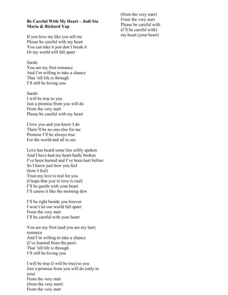 Be Careful With My Heart – Jodi Sta
Maria & Richard Yap
If you love me like you tell me
Please be careful with my heart
You can take it just don‟t break it
Or my world will fall apart
Sarah:
You are my first romance
And I‟m willing to take a chance
That ‟till life is through
I‟ll still be loving you
Sarah:
I will be true to you
Just a promise from you will do
From the very start
Please be careful with my heart
I love you and you know I do
There‟ll be no one else for me
Promise I‟ll be always true
For the world and all to see
Love has heard some lies softly spoken
And I have had my heart badly broken
I‟ve been burned and I‟ve been hurt before
So I know just how you feel
(how I feel)
Trust my love is real for you
(I hope that you‟re love is real)
I‟ll be gentle with your heart
I‟ll caress it like the morning dew
I‟ll be right beside you forever
I won‟t let our world fall apart
From the very start
I‟ll be careful with your heart
You are my first (and you are my last)
romance
And I‟m willing to take a chance
(I‟ve learned from the past)
That ‟till life is through
I‟ll still be loving you
I will be true (I will be true) to you
Just a promise from you will do (only to
you)
From the very start
(from the very start)
From the very start
(from the very start)
From the very start
Please be careful with
(I‟ll be careful with)
my heart (your heart)
 