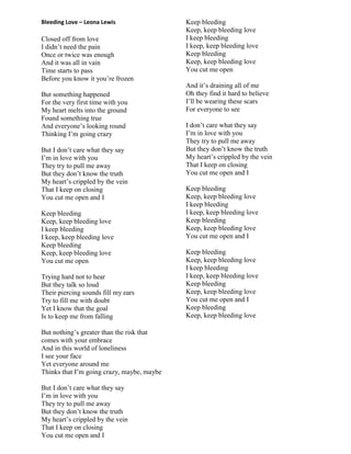 Bleeding Love – Leona Lewis
Closed off from love
I didn‟t need the pain
Once or twice was enough
And it was all in vain
Time starts to pass
Before you know it you‟re frozen
But something happened
For the very first time with you
My heart melts into the ground
Found something true
And everyone‟s looking round
Thinking I‟m going crazy
But I don‟t care what they say
I‟m in love with you
They try to pull me away
But they don‟t know the truth
My heart‟s crippled by the vein
That I keep on closing
You cut me open and I
Keep bleeding
Keep, keep bleeding love
I keep bleeding
I keep, keep bleeding love
Keep bleeding
Keep, keep bleeding love
You cut me open
Trying hard not to hear
But they talk so loud
Their piercing sounds fill my ears
Try to fill me with doubt
Yet I know that the goal
Is to keep me from falling
But nothing‟s greater than the risk that
comes with your embrace
And in this world of loneliness
I see your face
Yet everyone around me
Thinks that I‟m going crazy, maybe, maybe
But I don‟t care what they say
I‟m in love with you
They try to pull me away
But they don‟t know the truth
My heart‟s crippled by the vein
That I keep on closing
You cut me open and I
Keep bleeding
Keep, keep bleeding love
I keep bleeding
I keep, keep bleeding love
Keep bleeding
Keep, keep bleeding love
You cut me open
And it‟s draining all of me
Oh they find it hard to believe
I‟ll be wearing these scars
For everyone to see
I don‟t care what they say
I‟m in love with you
They try to pull me away
But they don‟t know the truth
My heart‟s crippled by the vein
That I keep on closing
You cut me open and I
Keep bleeding
Keep, keep bleeding love
I keep bleeding
I keep, keep bleeding love
Keep bleeding
Keep, keep bleeding love
You cut me open and I
Keep bleeding
Keep, keep bleeding love
I keep bleeding
I keep, keep bleeding love
Keep bleeding
Keep, keep bleeding love
You cut me open and I
Keep bleeding
Keep, keep bleeding love
 