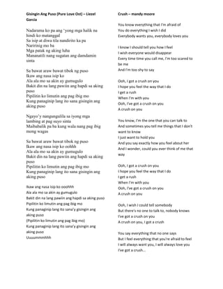 Gisingin Ang Puso (Pure Love Ost) – Liezel
Garcia
Nadarama ko pa ang „yong mga halik na
hindi ko matanggal
Sa isip at diwa tila nandirito ka pa
Naririnig mo ba
Mga patak ng aking luha
Mananatili nang sugatan ang damdamin
sinta
Sa bawat araw bawat tibok ng puso
Ikaw ang nasa isip ko
Ala ala mo sa akin ay gumugulo
Bakit din na lang pawiin ang hapdi sa aking
puso
Pipilitin ko limutin ang pag ibig mo
Kung panaginip lang ito sana gisingin ang
aking puso
Ngayo‟y nangungulila sa iyong mga
lambing at pag suyo sinta
Maibabalik pa ba kung wala nang pag ibig
mong wagas
Sa bawat araw bawat tibok ng puso
Ikaw ang nasa isip ko oohhh
Ala ala mo sa akin ay gumugulo
Bakit din na lang pawiin ang hapdi sa aking
puso
Pipilitin ko limutin ang pag ibig mo
Kung panaginip lang ito sana gisingin ang
aking puso
Ikaw ang nasa isip ko ooohhh
Ala ala mo sa akin ay gumugulo
Bakit din na lang pawiin ang hapdi sa aking puso
Pipilitin ko limutin ang pag ibig mo
Kung panaginip lang ito sana’y gisingin ang
aking puso
(Pipilitin ko limutin ang pag ibig mo)
Kung panaginip lang ito sana’y gisingin ang
aking puso
Uuuummmhhh
Crush – mandy moore
You know everything that I'm afraid of
You do everything I wish I did
Everybody wants you, everybody loves you
I know I should tell you how I feel
I wish everyone would disappear
Every time time you call me, I'm too scared to
be me
And I'm too shy to say
Ooh, I got a crush on you
I hope you feel the way that I do
I get a rush
When I'm with you
Ooh, I've got a crush on you
A crush on you
You know, I'm the one that you can talk to
And sometimes you tell me things that I don't
want to know
I just want to hold you
And you say exactly how you feel about her
And I wonder, could you ever think of me that
way
Ooh, I got a crush on you
I hope you feel the way that I do
I get a rush
When I'm with you
Ooh, I've got a crush on you
A crush on you
Ooh, I wish I could tell somebody
But there's no one to talk to, nobody knows
I've got a crush on you
A crush on you, I got a crush
You say everything that no one says
But I feel everything that you're afraid to feel
I will always want you, I will always love you
I've got a crush...
 