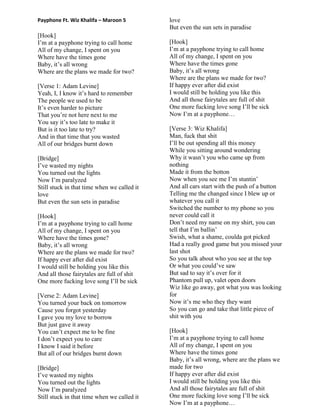 Payphone Ft. Wiz Khalifa – Maroon 5
[Hook]
I‟m at a payphone trying to call home
All of my change, I spent on you
Where have the times gone
Baby, it‟s all wrong
Where are the plans we made for two?
[Verse 1: Adam Levine]
Yeah, I, I know it‟s hard to remember
The people we used to be
It‟s even harder to picture
That you‟re not here next to me
You say it‟s too late to make it
But is it too late to try?
And in that time that you wasted
All of our bridges burnt down
[Bridge]
I‟ve wasted my nights
You turned out the lights
Now I‟m paralyzed
Still stuck in that time when we called it
love
But even the sun sets in paradise
[Hook]
I‟m at a payphone trying to call home
All of my change, I spent on you
Where have the times gone?
Baby, it‟s all wrong
Where are the plans we made for two?
If happy ever after did exist
I would still be holding you like this
And all those fairytales are full of shit
One more fucking love song I‟ll be sick
[Verse 2: Adam Levine]
You turned your back on tomorrow
Cause you forgot yesterday
I gave you my love to borrow
But just gave it away
You can‟t expect me to be fine
I don‟t expect you to care
I know I said it before
But all of our bridges burnt down
[Bridge]
I‟ve wasted my nights
You turned out the lights
Now I‟m paralyzed
Still stuck in that time when we called it
love
But even the sun sets in paradise
[Hook]
I‟m at a payphone trying to call home
All of my change, I spent on you
Where have the times gone
Baby, it‟s all wrong
Where are the plans we made for two?
If happy ever after did exist
I would still be holding you like this
And all those fairytales are full of shit
One more fucking love song I‟ll be sick
Now I‟m at a payphone…
[Verse 3: Wiz Khalifa]
Man, fuck that shit
I‟ll be out spending all this money
While you sitting around wondering
Why it wasn‟t you who came up from
nothing
Made it from the botton
Now when you see me I‟m stuntin‟
And all cars start with the push of a button
Telling me the changed since I blew up or
whatever you call it
Switched the number to my phone so you
never could call it
Don‟t need my name on my shirt, you can
tell that I‟m ballin‟
Swish, what a shame, coulda got picked
Had a really good game but you missed your
last shot
So you talk about who you see at the top
Or what you could‟ve saw
But sad to say it‟s over for it
Phantom pull up, valet open doors
Wiz like go away, got what you was looking
for
Now it‟s me who they they want
So you can go and take that little piece of
shit with you
[Hook]
I‟m at a payphone trying to call home
All of my change, I spent on you
Where have the times gone
Baby, it‟s all wrong, where are the plans we
made for two
If happy ever after did exist
I would still be holding you like this
And all those fairytales are full of shit
One more fucking love song I‟ll be sick
Now I‟m at a payphone…
 
