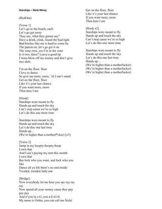 Starships – Nicki Minaj
(RedOne)
[Verse 1]
Let‟s go to the beach, each
Let‟s go get away
They say, what they gonna say?
Have a drink, clink, found the bud light
Bad bitches like me is hard to come by
The patron on, let‟s go get it on
The zone own, yes I‟m in the zone
Is it two, three? Leave a good tip
I‟mma blow off my money and don‟t give
two shits
I‟m on the floor, floor
I love to dance
So give me more, more, ‟til I can‟t stand
Get on the floor, floor
Like it‟s your last chance
If you want more, more
Then here I am
[Hook]
Starships were meant to fly
Hands up and touch the sky
Can‟t stop cause we‟re so high
Let‟s do this one more time
Starships were meant to fly
Hands up and touch the sky
Let‟s do this one last time
Hands up…
(We‟re higher than a motherf*cker) [x3]
[Verse 2]
Jump in my hoopty-hoopty-hoop
I own that
And I ain‟t paying my rent this month
I own that
But fuck who you want, and fuck who you
like
Dance all ya life there‟s no end inside
Twinkle, twinkle little star
[Bridge]
Now everybody let me hear you say ray ray
ray
Now spend all your money cause they pay
pay pay
And if you‟re a G, you a G-G-G
My name is Onika, you can call me Nicki
Get on the floor, floor
Like it‟s your last chance
If you want more, more
Then here I am
[Hook x2]
Starships were meant to fly
Hands up and touch the sky
Can‟t stop cause we‟re so high
Let‟s do this one more time
Starships were meant to fly
Hands up and touch the sky
Let‟s do this one last time
Hands up…
(We‟re higher than a motherfucker)
(We‟re higher than a motherfucker)
(We‟re higher than a motherfucker)
 