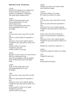 While We’re Young – One Direction
{Liam}
Hey girl I‟m waiting on ya, waiting on ya
Come on and let me sneak you out
And have a celebration, a celebration
The music up the windows down
{Zayn}
Yeah, we‟ll be doing what we do
Just pretending that we‟re cool
And we know it too
Yeah, we‟ll keep doing what we do
Just pretending that we‟re cool
So tonight
{All}
Let‟s go crazy, crazy, crazy till we see the
sun
I know we only met but let‟s pretend it‟s
love
And never, never, never stop for anyone
Tonight let‟s get some and live while we‟re
young
And live while we‟re young
Tonight let‟s get some
And live while we‟re young
{Zayn}
Hey girl, it‟s now or never, it‟s now or never
Don‟t over think just let it go
And if we get together, yeah, get together
Don‟t let the pictures leave your phone
Oooh
{Niall}
Yeah, we‟ll be doing what we do
Just pretending that we‟re cool
So tonight
{All}
Let‟s go crazy, crazy, crazy till we see the
sun
I know we only met but let‟s pretend it‟s
love
And never, never, never stop for anyone
Tonight let‟s get some and live while we‟re
young
Come on and live while we‟re young
Tonight let‟s get some
And live while we‟re young
{Zayn}
And girl, you and I, we‟re bout to make
some memories tonight
{Louis}
I wanna live while we‟re young
We wanna live while we‟re youn-
{All}
Let‟s go crazy, crazy, crazy till we see the
sun
I know we only met but let‟s pretend it‟s
love
And never, never, never stop for anyone
Tonight let‟s get some and live while we‟re
young
Crazy, crazy, crazy till we see the sun
I know we only met but let‟s pretend it‟s
love
And never, never, never stop for anyone
Tonight let‟s get some and live while we‟re
young
(Wanna live, wanna live, wanna live…)
{Harry}
Young! We wanna live while we‟re young
{All}
Tonight let‟s get some
{Zayn}
And live while we’re young
 