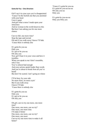 Gotta Be You – One Direction
Girl I see it in your eyes you‟re disappointed
„Cause I‟m the foolish one that you anointed
with your heart
I tore it apart
And girl what a mess I made upon your
innocence
And no woman in the world deserves this
But here I am asking you for one more
chance
Can we fall, one more time?
Stop the tape and rewind
Oh and if you walk away I know I‟ll fade
„Cause there is nobody else
It‟s gotta be you-uu
Only you
It‟s got to be you-uu
Oh only you
Now girl I hear it in your voice and how it
trembles
When you speak to me I don‟t resemble,
who I was
You‟ve almost had enough
And your actions speak louder than words
And you‟re about to break from all you‟ve
heard
But don‟t be scared, I ain‟t going no where
I‟ll be here, by your side
No more fears, no more cryin‟
But if you walk away
I know I‟ll fade
„Cause there is nobody else
It‟s gotta be you-uu
Only you
It‟s got to be you-uu
Oh only you
Oh girl, can we try one more, one more
time?
One more, one more, can we try?
One more, one more time
I‟ll make it better
One more, one more, can we try?
One more, one more
Can we try one more time to make it all
better?
„Cause it‟s gotta be you-uu
It‟s gotta be you-uu-uu-uu
Oh only you-uu
Only you
It‟s gotta be you-uu-uu
Only you Only you
 