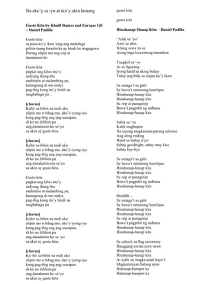 Na ako‟y sa iyo at ika‟y akin lamang
Gusto Kita by Khalil Ramos and Enrique Gil
– Daniel Padilla
Gusto kita
sa puso ko‟y ikaw lang ang mahalaga
pilitin mang limutin ka ay hindi ko magagawa
Parang alipin mo ang isip at
damdamin ko
Gusto kita
pagkat ang kilos mo‟y
sadyang ibang-iba
mahinhin at malambing pa,
katangiang di mo sadya
pag-ibig kong ito‟y hindi na
magbabago pa ..
[chorus]
Kahit sa-bihin na mali ako
alipin mo o bihag mo, ako‟y iyong-iyo
kung pag-ibig ang pag-uusapan,
di ko na ililihim pa
ang damdamin ko sa‟yo
sa akin ay gusto kita.
[chorus]
Kahit sa-bihin na mali ako
alipin mo o bihag mo, ako‟y iyong-iyo
kung pag-ibig ang pag-uusapan,
di ko na ililihim pa
ang damdamin mo sa‟yo
sa akin ay gusto kita.
Gusto kita
pagkat ang kilos mo‟y
sadyang ibang-iba
mahinhin at malambing pa,
katangiang di mo sadya
pag-ibig kong ito‟y hindi na
magbabago pa
[chorus]
Kahit sa-bihin na mali ako
alipin mo o bihag mo, ako‟y iyong-iyo
kung pag-ibig ang pag-uusapan,
di ko na ililihim pa
ang damdamin ko sa „yo
sa akin ay gusto kita
[chorus]
Ka–hit sa-bihin na mali ako
alipin mo o bihag mo, ako‟y iyong-iyo
kung pag-ibig ang pag-uusapan,
di ko na ililihim pa
ang damdamin ko sa‟yo
sa akin ay gusto kita
gusto kita
gusto kita
Hinahanap-Hanap Kita – Daniel Padilla
“Adik sa „yo”
Awit sa akin
Nilang sawa na sa
Aking mga kuwentong marathon
Tungkol sa „yo
At sa ligayang
Iyong hatid sa aking buhay
Tuloy ang bida sa isipan ko‟y ikaw
Sa umaga‟t sa gabi
Sa bawa‟t minutong lumilipas
Hinahanap-hanap kita
Hinahanap-hanap kita
Sa isip at panaginip
Bawa‟t pagpihit ng tadhana
Hinahanap-hanap kita
Sabik sa „yo
Kahit maghapon
Na tayong magkasama parang telesine
Ang ating ending
Hatid sa bahay n‟yo
Sabay goodnight, sabay may kiss
Sabay bye-bye
Sa umaga‟t sa gabi
Sa bawa‟t minutong lumilipas
Hinahanap-hanap kita
Hinahanap-hanap kita
Sa isip at panaginip
Bawa‟t pagpihit ng tadhana
Hinahanap-hanap kita
Ooohhh…
Sa umaga‟t sa gabi
Sa bawa‟t minutong lumilipas
Hinahanap-hanap kita
Hinahanap-hanap kita
Sa isip at panaginip
Bawa‟t pagpihit ng tadhana
Hinahanap-hanap kita
Hinahanap-hanap kita
Sa school, sa flag ceremony
Hanggang uwian araw-araw
Hinahanap-hanap kita
Hinahanap-hanap kita
At kahit na magka-anak kayo‟t
Magkatuluyan balang araw
Hahanap-hanapin ka
Hahanap-hanapin ka
 