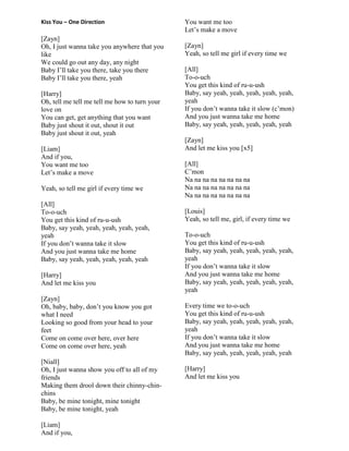 Kiss You – One Direction
[Zayn]
Oh, I just wanna take you anywhere that you
like
We could go out any day, any night
Baby I‟ll take you there, take you there
Baby I‟ll take you there, yeah
[Harry]
Oh, tell me tell me tell me how to turn your
love on
You can get, get anything that you want
Baby just shout it out, shout it out
Baby just shout it out, yeah
[Liam]
And if you,
You want me too
Let‟s make a move
Yeah, so tell me girl if every time we
[All]
To-o-uch
You get this kind of ru-u-ush
Baby, say yeah, yeah, yeah, yeah, yeah,
yeah
If you don‟t wanna take it slow
And you just wanna take me home
Baby, say yeah, yeah, yeah, yeah, yeah
[Harry]
And let me kiss you
[Zayn]
Oh, baby, baby, don‟t you know you got
what I need
Looking so good from your head to your
feet
Come on come over here, over here
Come on come over here, yeah
[Niall]
Oh, I just wanna show you off to all of my
friends
Making them drool down their chinny-chin-
chins
Baby, be mine tonight, mine tonight
Baby, be mine tonight, yeah
[Liam]
And if you,
You want me too
Let‟s make a move
[Zayn]
Yeah, so tell me girl if every time we
[All]
To-o-uch
You get this kind of ru-u-ush
Baby, say yeah, yeah, yeah, yeah, yeah,
yeah
If you don‟t wanna take it slow (c‟mon)
And you just wanna take me home
Baby, say yeah, yeah, yeah, yeah, yeah
[Zayn]
And let me kiss you [x5]
[All]
C‟mon
Na na na na na na na na
Na na na na na na na na
Na na na na na na na na
[Louis]
Yeah, so tell me, girl, if every time we
To-o-uch
You get this kind of ru-u-ush
Baby, say yeah, yeah, yeah, yeah, yeah,
yeah
If you don‟t wanna take it slow
And you just wanna take me home
Baby, say yeah, yeah, yeah, yeah, yeah,
yeah
Every time we to-o-uch
You get this kind of ru-u-ush
Baby, say yeah, yeah, yeah, yeah, yeah,
yeah
If you don‟t wanna take it slow
And you just wanna take me home
Baby, say yeah, yeah, yeah, yeah, yeah
[Harry]
And let me kiss you
 